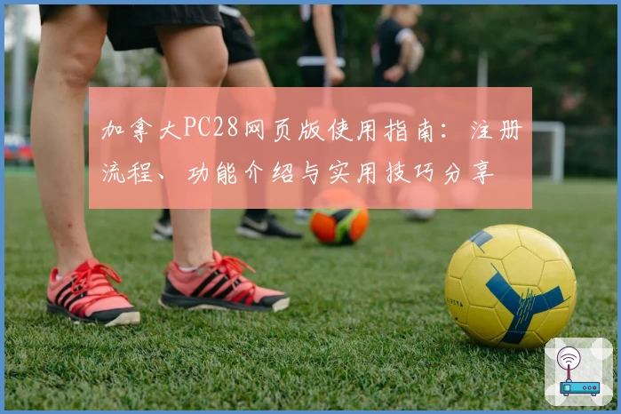 加拿大PC28网页版使用指南：注册流程、功能介绍与实用技巧分享