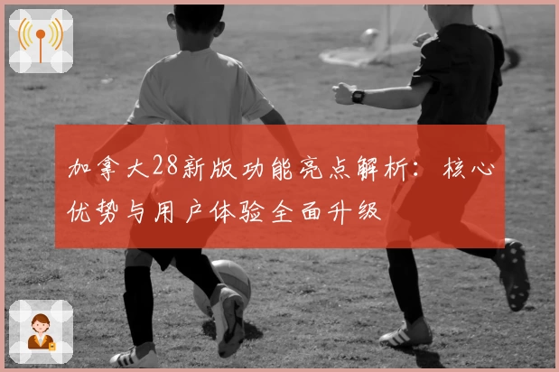 加拿大28新版功能亮点解析：核心优势与用户体验全面升级